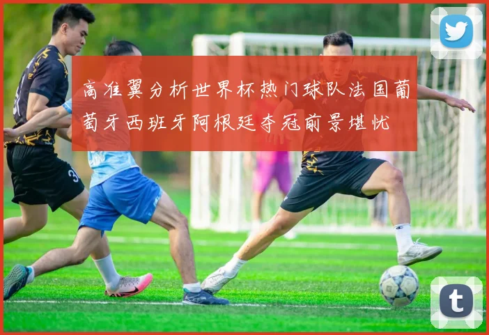 高准翼分析世界杯热门球队法国葡萄牙西班牙阿根廷夺冠前景堪忧