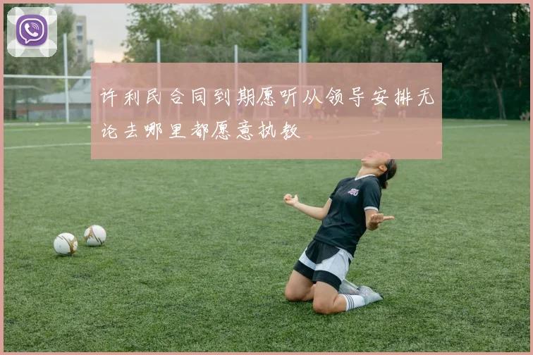 许利民合同到期愿听从领导安排无论去哪里都愿意执教