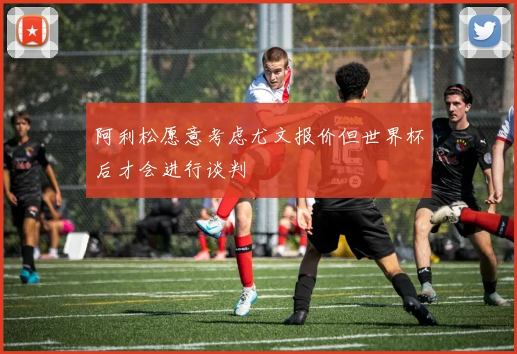 阿利松愿意考虑尤文报价但世界杯后才会进行谈判