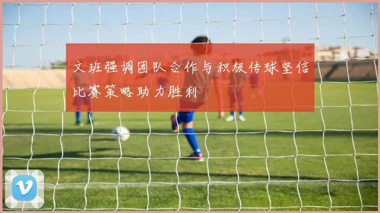 文班强调团队合作与积极传球坚信比赛策略助力胜利