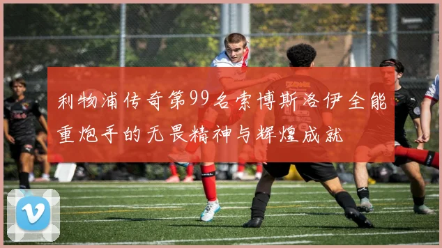 利物浦传奇第99名索博斯洛伊全能重炮手的无畏精神与辉煌成就