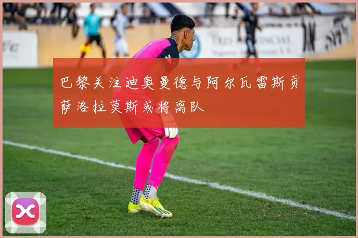 巴黎关注迪奥曼德与阿尔瓦雷斯贡萨洛拉莫斯或将离队