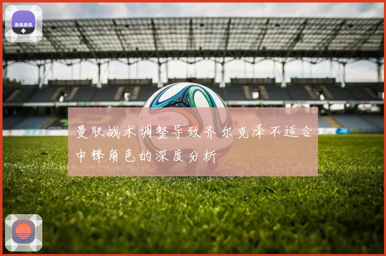 曼联战术调整导致齐尔克泽不适合中锋角色的深度分析