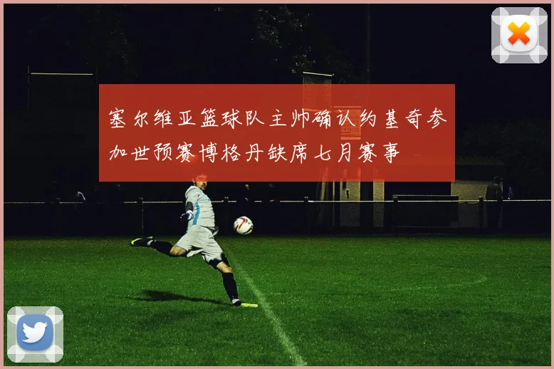 塞尔维亚篮球队主帅确认约基奇参加世预赛博格丹缺席七月赛事