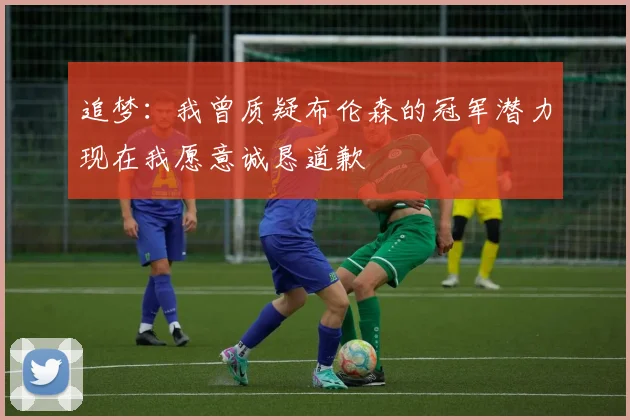 追梦：我曾质疑布伦森的冠军潜力现在我愿意诚恳道歉
